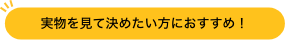 実物を見て決めたい方におすすめ！