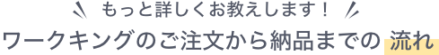 もっと詳しくお教えします！ ワークキングのご注文から納品までの流れ