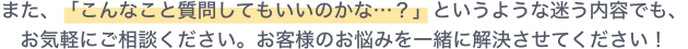 また、「こんなこと質問してもいいのかな…？」というような迷う内容でも、お気軽にご相談ください。お客様のお悩みを一緒に解決させてください！